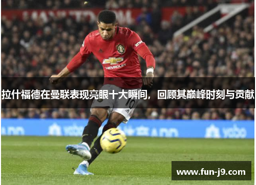 拉什福德在曼联表现亮眼十大瞬间，回顾其巅峰时刻与贡献