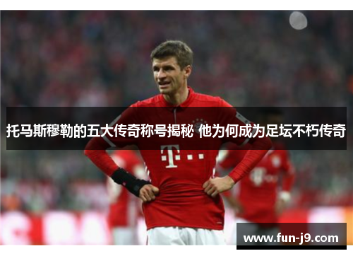 托马斯穆勒的五大传奇称号揭秘 他为何成为足坛不朽传奇