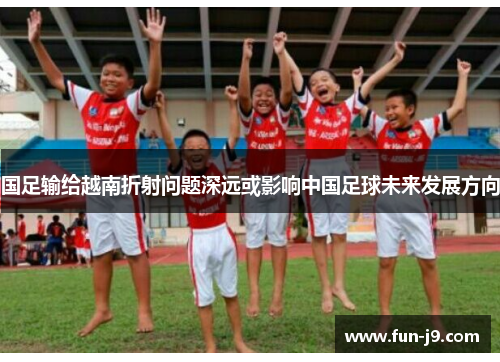 国足输给越南折射问题深远或影响中国足球未来发展方向 国足输给越南折射问题深远或影响中国足球未来发展方向