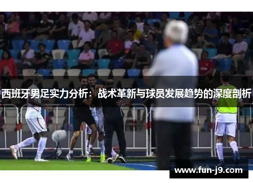 西班牙男足实力分析：战术革新与球员发展趋势的深度剖析