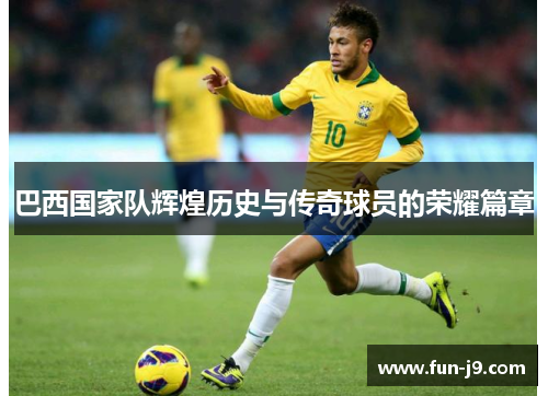 巴西国家队辉煌历史与传奇球员的荣耀篇章 巴西国家队辉煌历史与传奇球员的荣耀篇章