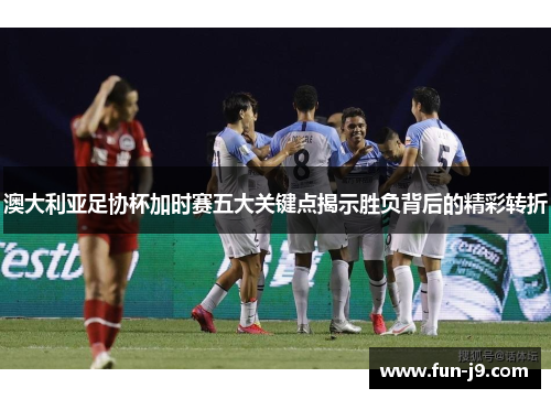 澳大利亚足协杯加时赛五大关键点揭示胜负背后的精彩转折
