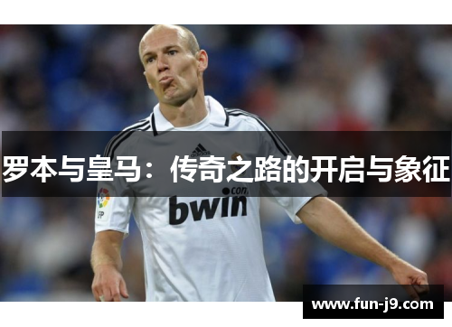 罗本与皇马:传奇之路的开启与象征 罗本与皇马:传奇之路的开启与象征