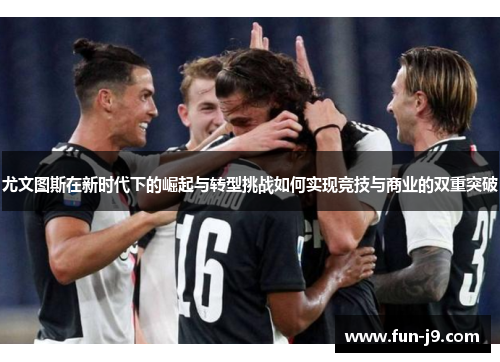 尤文图斯在新时代下的崛起与转型挑战如何实现竞技与商业的双重突破 尤文图斯在新时代下的崛起与转型挑战如何实现竞技与商业的双重突破