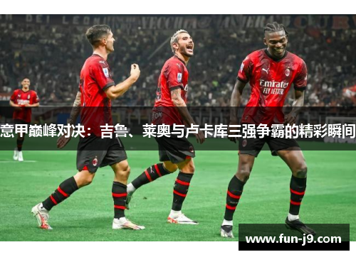 意甲巅峰对决:吉鲁、莱奥与卢卡库三强争霸的精彩瞬间 意甲巅峰对决:吉鲁、莱奥与卢卡库三强争霸的精彩瞬间