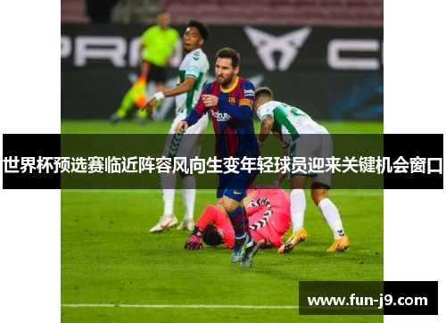 世界杯预选赛临近阵容风向生变年轻球员迎来关键机会窗口