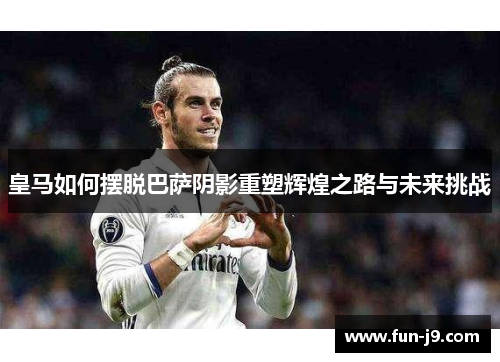皇马如何摆脱巴萨阴影重塑辉煌之路与未来挑战