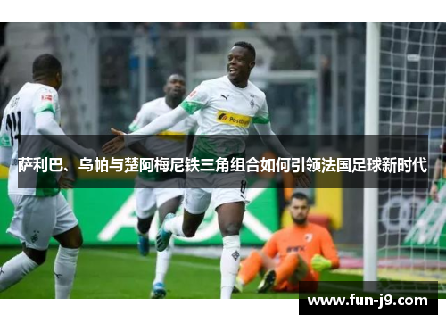 萨利巴、乌帕与楚阿梅尼铁三角组合如何引领法国足球新时代 萨利巴、乌帕与楚阿梅尼铁三角组合如何引领法国足球新时代